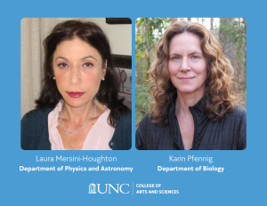 Headshots of Laura Mersini-Houghton and Karin Pfennig with their names and departments listed below. Laura works in the department of physics and astronomy. Karin works in the department of biology.